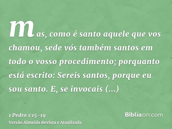 mas, como é santo aquele que vos chamou, sede vós também santos em todo o vosso procedimento;porquanto está escrito: Sereis santos, porque eu sou santo.E, se in