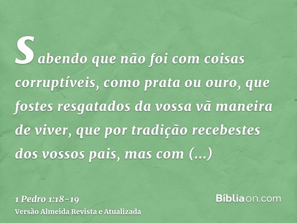 sabendo que não foi com coisas corruptíveis, como prata ou ouro, que fostes resgatados da vossa vã maneira de viver, que por tradição recebestes dos vossos pais