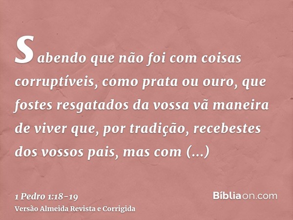 sabendo que não foi com coisas corruptíveis, como prata ou ouro, que fostes resgatados da vossa vã maneira de viver que, por tradição, recebestes dos vossos pai