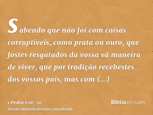 sabendo que não foi com coisas corruptíveis, como prata ou ouro, que fostes resgatados da vossa vã maneira de viver, que por tradição recebestes dos vossos pais