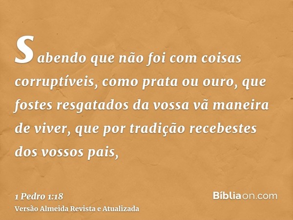 sabendo que não foi com coisas corruptíveis, como prata ou ouro, que fostes resgatados da vossa vã maneira de viver, que por tradição recebestes dos vossos pais