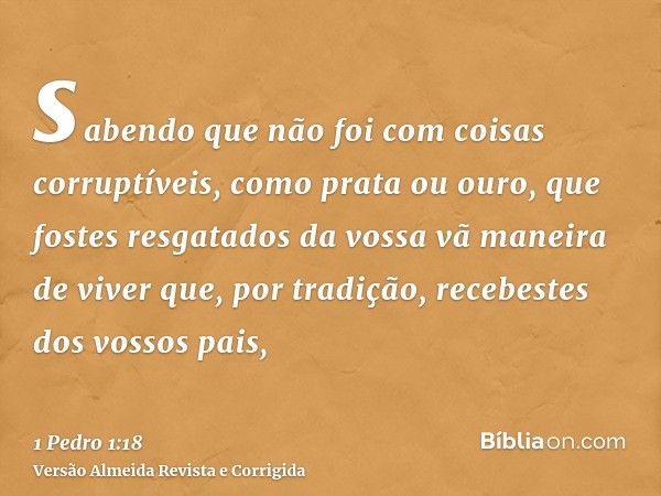 sabendo que não foi com coisas corruptíveis, como prata ou ouro, que fostes resgatados da vossa vã maneira de viver que, por tradição, recebestes dos vossos pai