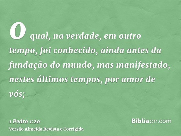 o qual, na verdade, em outro tempo, foi conhecido, ainda antes da fundação do mundo, mas manifestado, nestes últimos tempos, por amor de vós;