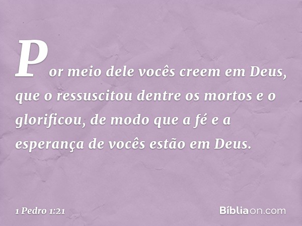 Por meio dele vocês creem em Deus, que o ressuscitou dentre os mortos e o glorificou, de modo que a fé e a esperança de vocês estão em Deus. -- 1 Pedro 1:21