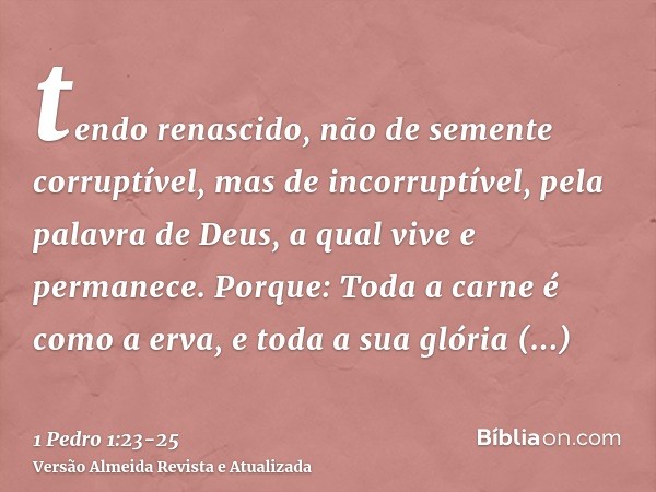 tendo renascido, não de semente corruptível, mas de incorruptível, pela palavra de Deus, a qual vive e permanece.Porque: Toda a carne é como a erva, e toda a su