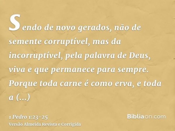 sendo de novo gerados, não de semente corruptível, mas da incorruptível, pela palavra de Deus, viva e que permanece para sempre.Porque toda carne é como erva, e