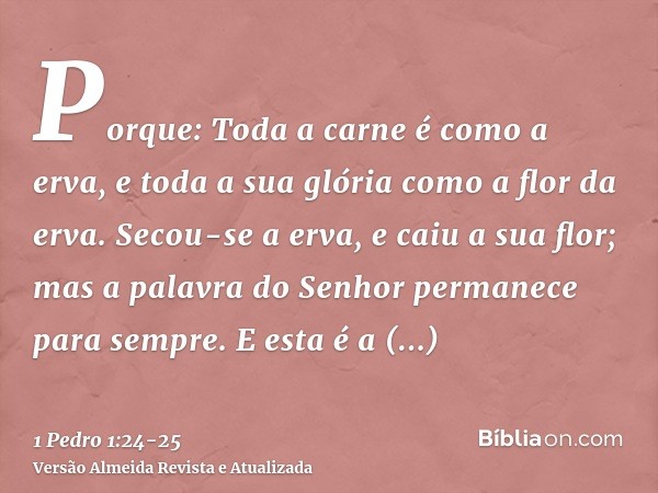 Porque: Toda a carne é como a erva, e toda a sua glória como a flor da erva. Secou-se a erva, e caiu a sua flor;mas a palavra do Senhor permanece para sempre. E