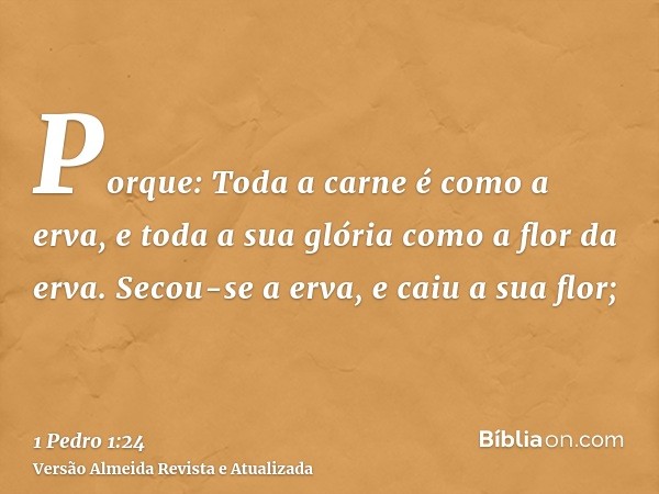 Porque: Toda a carne é como a erva, e toda a sua glória como a flor da erva. Secou-se a erva, e caiu a sua flor;