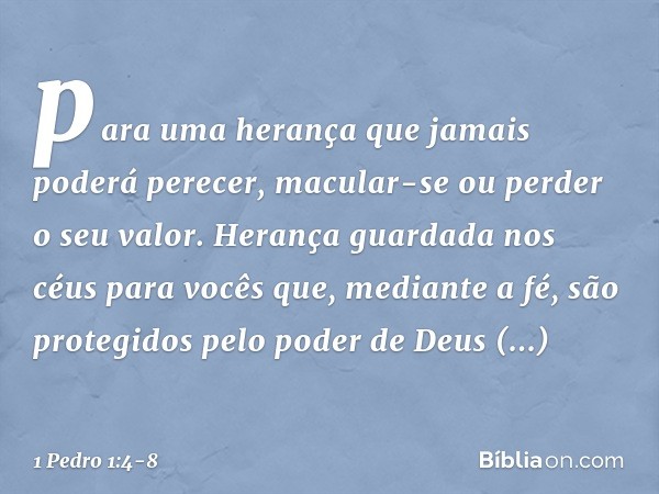 para uma herança que jamais poderá perecer, macular-se ou perder o seu valor. Herança guardada nos céus para vocês que, mediante a fé, são protegidos pelo poder