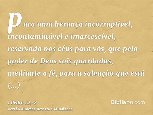 para uma herança incorruptível, incontaminável e imarcescível, reservada nos céus para vós,que pelo poder de Deus sois guardados, mediante a fé, para a salvação