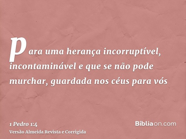 para uma herança incorruptível, incontaminável e que se não pode murchar, guardada nos céus para vós
