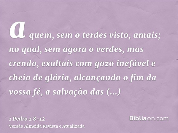 a quem, sem o terdes visto, amais; no qual, sem agora o verdes, mas crendo, exultais com gozo inefável e cheio de glória,alcançando o fim da vossa fé, a salvaçã