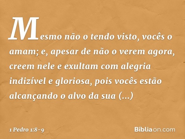 Mesmo não o tendo visto, vocês o amam; e, apesar de não o verem agora, creem nele e exultam com alegria indizível e gloriosa, pois vocês estão alcançando o alvo