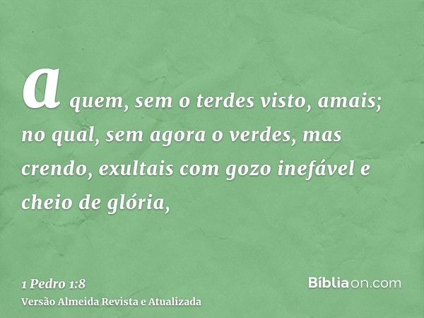 a quem, sem o terdes visto, amais; no qual, sem agora o verdes, mas crendo, exultais com gozo inefável e cheio de glória,