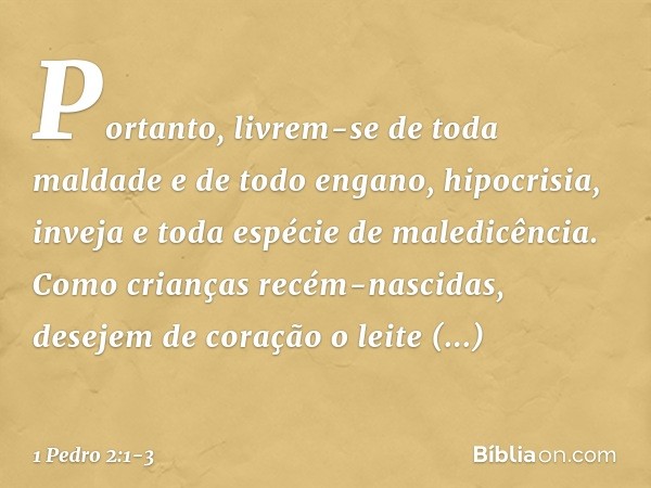 Portanto, livrem-se de toda maldade e de todo engano, hipocrisia, inveja e toda espécie de maledicência. Como crianças recém-nascidas, desejem de coração o leit