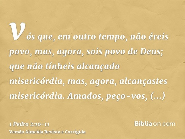 vós que, em outro tempo, não éreis povo, mas, agora, sois povo de Deus; que não tínheis alcançado misericórdia, mas, agora, alcançastes misericórdia.Amados, peç