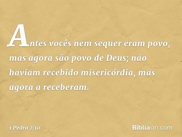 Antes vocês nem sequer eram povo, mas agora são povo de Deus; não haviam recebido misericórdia, mas agora a receberam. -- 1 Pedro 2:10