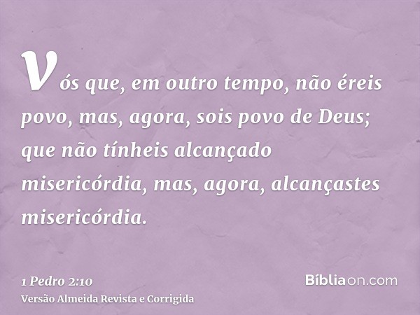 vós que, em outro tempo, não éreis povo, mas, agora, sois povo de Deus; que não tínheis alcançado misericórdia, mas, agora, alcançastes misericórdia.