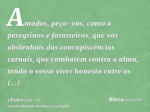 Amados, peço-vos, como a peregrinos e forasteiros, que vos abstenhais das concupiscências carnais, que combatem contra a alma,tendo o vosso viver honesto entre 