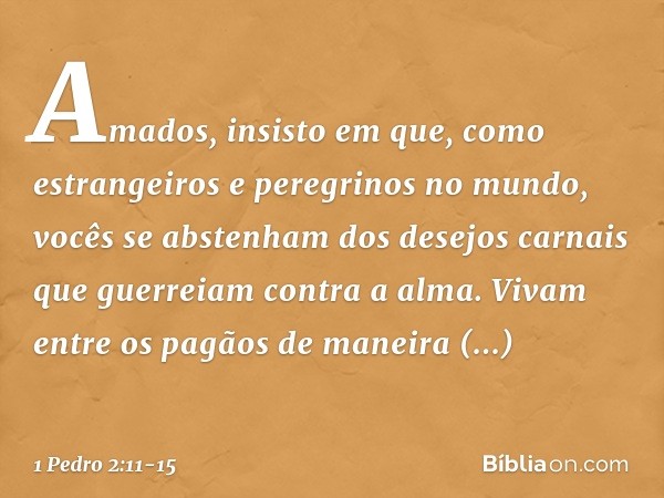 Amados, insisto em que, como estrangeiros e peregrinos no mundo, vocês se abstenham dos desejos carnais que guerreiam contra a alma. Vivam entre os pagãos de ma