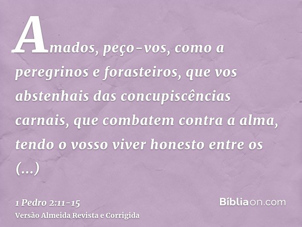 Amados, peço-vos, como a peregrinos e forasteiros, que vos abstenhais das concupiscências carnais, que combatem contra a alma,tendo o vosso viver honesto entre 