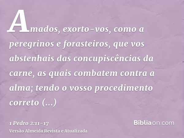 Amados, exorto-vos, como a peregrinos e forasteiros, que vos abstenhais das concupiscências da carne, as quais combatem contra a alma;tendo o vosso procedimento