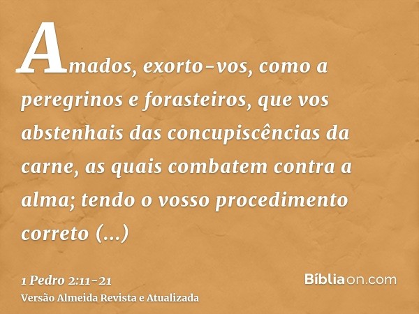 Amados, exorto-vos, como a peregrinos e forasteiros, que vos abstenhais das concupiscências da carne, as quais combatem contra a alma;tendo o vosso procedimento