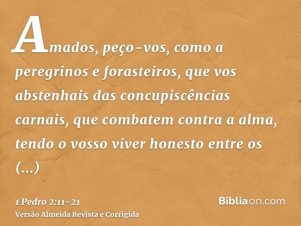 Amados, peço-vos, como a peregrinos e forasteiros, que vos abstenhais das concupiscências carnais, que combatem contra a alma,tendo o vosso viver honesto entre 