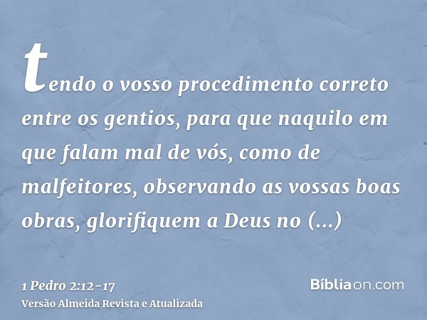 tendo o vosso procedimento correto entre os gentios, para que naquilo em que falam mal de vós, como de malfeitores, observando as vossas boas obras, glorifiquem