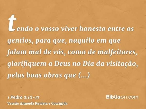 tendo o vosso viver honesto entre os gentios, para que, naquilo em que falam mal de vós, como de malfeitores, glorifiquem a Deus no Dia da visitação, pelas boas