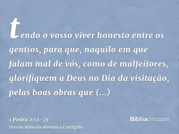 tendo o vosso viver honesto entre os gentios, para que, naquilo em que falam mal de vós, como de malfeitores, glorifiquem a Deus no Dia da visitação, pelas boas