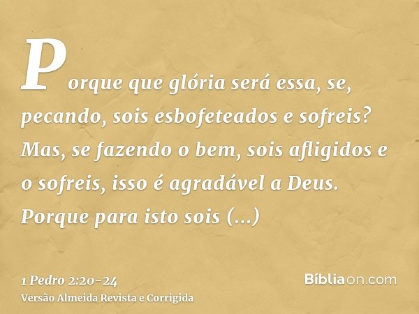 Porque que glória será essa, se, pecando, sois esbofeteados e sofreis? Mas, se fazendo o bem, sois afligidos e o sofreis, isso é agradável a Deus.Porque para is