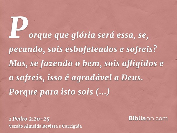 Porque que glória será essa, se, pecando, sois esbofeteados e sofreis? Mas, se fazendo o bem, sois afligidos e o sofreis, isso é agradável a Deus.Porque para is