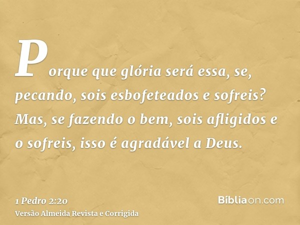 Porque que glória será essa, se, pecando, sois esbofeteados e sofreis? Mas, se fazendo o bem, sois afligidos e o sofreis, isso é agradável a Deus.
