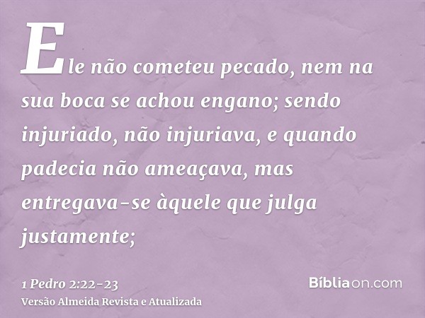 Ele não cometeu pecado, nem na sua boca se achou engano;sendo injuriado, não injuriava, e quando padecia não ameaçava, mas entregava-se àquele que julga justame