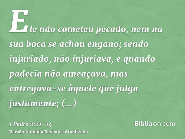 Ele não cometeu pecado, nem na sua boca se achou engano;sendo injuriado, não injuriava, e quando padecia não ameaçava, mas entregava-se àquele que julga justame