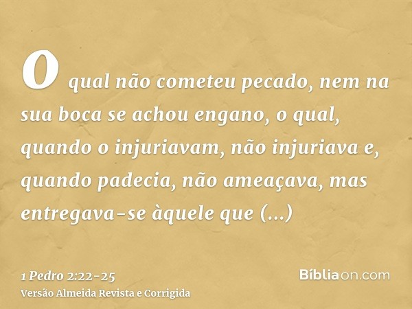 o qual não cometeu pecado, nem na sua boca se achou engano,o qual, quando o injuriavam, não injuriava e, quando padecia, não ameaçava, mas entregava-se àquele q