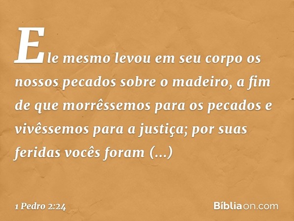 Ele mesmo levou em seu corpo os nossos pecados sobre o madeiro, a fim de que morrêssemos para os pecados e vivêssemos para a justiça; por suas feridas vocês for