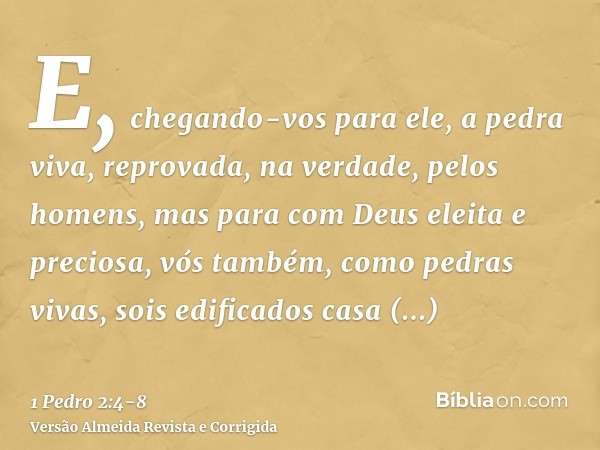 E, chegando-vos para ele, a pedra viva, reprovada, na verdade, pelos homens, mas para com Deus eleita e preciosa,vós também, como pedras vivas, sois edificados 