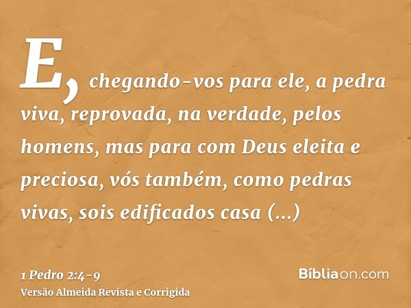 E, chegando-vos para ele, a pedra viva, reprovada, na verdade, pelos homens, mas para com Deus eleita e preciosa,vós também, como pedras vivas, sois edificados 