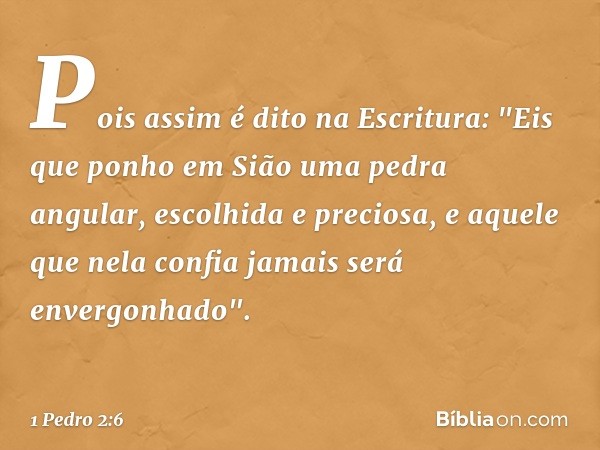 Pois assim é dito na Escritura:
"Eis que ponho em Sião
uma pedra angular,
escolhida e preciosa,
e aquele que nela confia
jamais será envergonhado". -- 1 Pedro 2