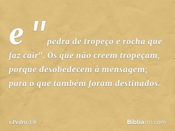 e
"pedra de tropeço
e rocha que faz cair".
Os que não creem tropeçam, porque desobedecem à mensagem; para o que também foram destinados. -- 1 Pedro 2:8