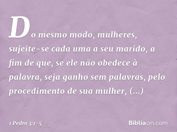 Do mesmo modo, mulheres, sujeite-se cada uma a seu marido, a fim de que, se ele não obedece à palavra, seja ganho sem palavras, pelo procedimento de sua mulher,