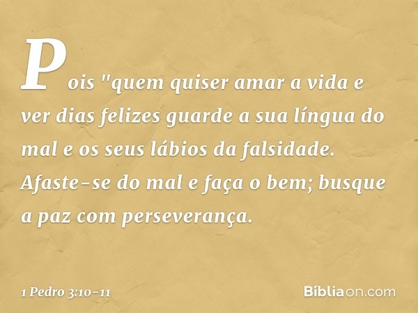 Pois
"quem quiser amar a vida
e ver dias felizes
guarde a sua língua do mal
e os seus lábios da falsidade. Afaste-se do mal e faça o bem;
busque a paz com perse