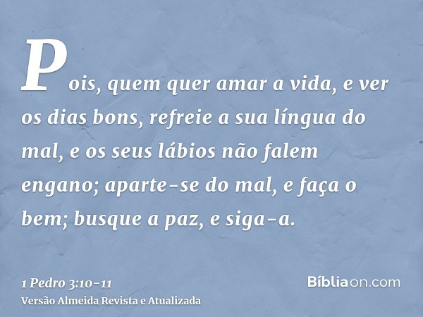 Pois, quem quer amar a vida, e ver os dias bons, refreie a sua língua do mal, e os seus lábios não falem engano;aparte-se do mal, e faça o bem; busque a paz, e 