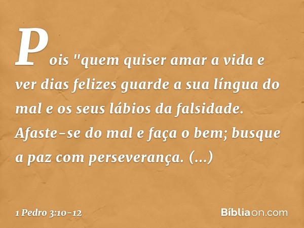 Pois
"quem quiser amar a vida
e ver dias felizes
guarde a sua língua do mal
e os seus lábios da falsidade. Afaste-se do mal e faça o bem;
busque a paz com perse