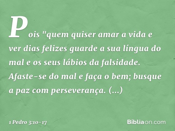 Pois
"quem quiser amar a vida
e ver dias felizes
guarde a sua língua do mal
e os seus lábios da falsidade. Afaste-se do mal e faça o bem;
busque a paz com perse