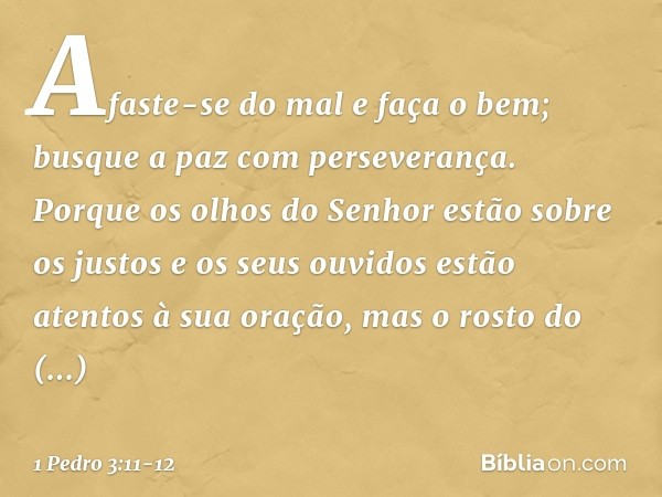 Afaste-se do mal e faça o bem;
busque a paz com perseverança. Porque os olhos do Senhor
estão sobre os justos
e os seus ouvidos
estão atentos à sua oração,
mas 