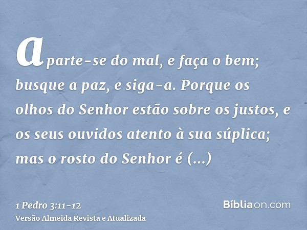 aparte-se do mal, e faça o bem; busque a paz, e siga-a.Porque os olhos do Senhor estão sobre os justos, e os seus ouvidos atento à sua súplica; mas o rosto do S