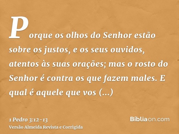 Porque os olhos do Senhor estão sobre os justos, e os seus ouvidos, atentos às suas orações; mas o rosto do Senhor é contra os que fazem males.E qual é aquele q